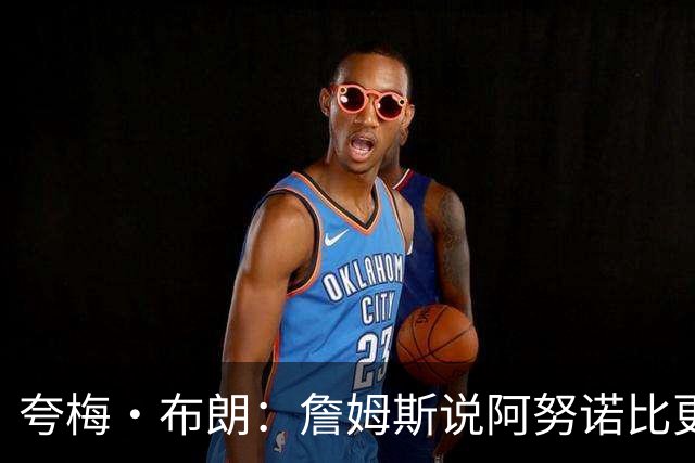夸梅·布朗：詹姆斯说阿努诺比更配FMVP就是嫉妒 布伦森场均32分
